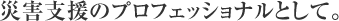 災害支援のプロフェッショナルとして。